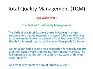 Total Quality Management (TQM)
Post World War II
The Birth of Total Quality Management
The birth of the Total Quality Control in US was in direct
response to a quality revolution in Japan following WW-II as
Japanese manufacturers converted from Producing Military
Goods for internal use to producing civilian goods for trade.
At first Japan had a widely held reputation for shoddy exports,
and their goods were shunned by international markets. This
led Japanese organizations to explore new ways of thinking
about quality.
And from here starts the era of “Quality Gurus”!
 