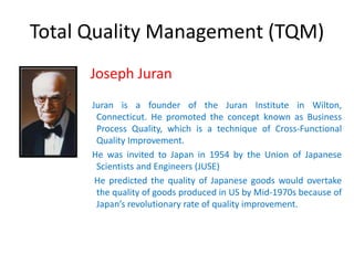 Total Quality Management (TQM)
Joseph Juran
Juran is a founder of the Juran Institute in Wilton,
Connecticut. He promoted the concept known as Business
Process Quality, which is a technique of Cross-Functional
Quality Improvement.
He was invited to Japan in 1954 by the Union of Japanese
Scientists and Engineers (JUSE)
He predicted the quality of Japanese goods would overtake
the quality of goods produced in US by Mid-1970s because of
Japan’s revolutionary rate of quality improvement.
 
