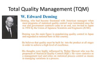 Total Quality Management (TQM)
W. Edward Deming
Deming, who had become frustrated with American managers when
most programs of statistical quality control were terminated once the
war and government contracts came to an end, was invited to Japan
in 1954 by the Union of Japanese Scientists and Engineers (JUSE).
Deming was the main figure in popularizing quality control in Japan
and regarded as national hero in that country.
He believes that quality must be built Ist into the product at all stages
in order to achieve a high level of excellence.
His thoughts were highly influenced by Walter Shewart who was the
proponent of Statistical Quality Control (SQC). He views statistics as
a management tool and relies on statistical process control as means
in managing variations in a process.
 