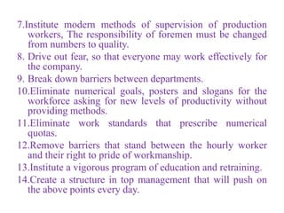 7.Institute modern methods of supervision of production
workers, The responsibility of foremen must be changed
from numbers to quality.
8. Drive out fear, so that everyone may work effectively for
the company.
9. Break down barriers between departments.
10.Eliminate numerical goals, posters and slogans for the
workforce asking for new levels of productivity without
providing methods.
11.Eliminate work standards that prescribe numerical
quotas.
12.Remove barriers that stand between the hourly worker
and their right to pride of workmanship.
13.Institute a vigorous program of education and retraining.
14.Create a structure in top management that will push on
the above points every day.
 
