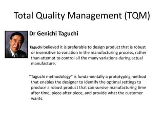 Total Quality Management (TQM)
Dr Genichi Taguchi
Taguchi believed it is preferable to design product that is robust
or insensitive to variation in the manufacturing process, rather
than attempt to control all the many variations during actual
manufacture.
“Taguchi methodology” is fundamentally a prototyping method
that enables the designer to identify the optimal settings to
produce a robust product that can survive manufacturing time
after time, piece after piece, and provide what the customer
wants.
 