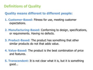 Definitions of Quality
Quality means different to different people:
1. Customer-Based: Fitness for use, meeting customer
expectations.
2. Manufacturing-Based: Conforming to design, specifications,
or requirements. Having no defects.
3. Product-Based: The product has something that other
similar products do not that adds value.
4. Value-Based: The product is the best combination of price
and features.
5. Transcendent: It is not clear what it is, but it is something
good...
 