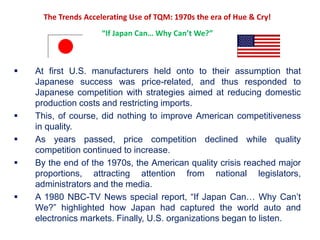 The Trends Accelerating Use of TQM: 1970s the era of Hue & Cry!
“If Japan Can… Why Can’t We?”
 At first U.S. manufacturers held onto to their assumption that
Japanese success was price-related, and thus responded to
Japanese competition with strategies aimed at reducing domestic
production costs and restricting imports.
 This, of course, did nothing to improve American competitiveness
in quality.
 As years passed, price competition declined while quality
competition continued to increase.
 By the end of the 1970s, the American quality crisis reached major
proportions, attracting attention from national legislators,
administrators and the media.
 A 1980 NBC-TV News special report, “If Japan Can… Why Can’t
We?” highlighted how Japan had captured the world auto and
electronics markets. Finally, U.S. organizations began to listen.
 