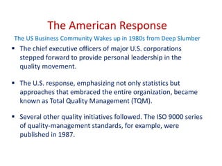 The American Response
The US Business Community Wakes up in 1980s from Deep Slumber
 The chief executive officers of major U.S. corporations
stepped forward to provide personal leadership in the
quality movement.
 The U.S. response, emphasizing not only statistics but
approaches that embraced the entire organization, became
known as Total Quality Management (TQM).
 Several other quality initiatives followed. The ISO 9000 series
of quality-management standards, for example, were
published in 1987.
 