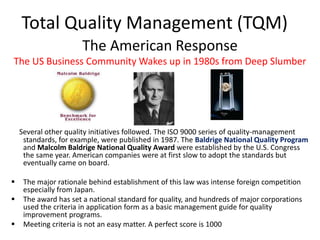 Total Quality Management (TQM)
The American Response
The US Business Community Wakes up in 1980s from Deep Slumber
Several other quality initiatives followed. The ISO 9000 series of quality-management
standards, for example, were published in 1987. The Baldrige National Quality Program
and Malcolm Baldrige National Quality Award were established by the U.S. Congress
the same year. American companies were at first slow to adopt the standards but
eventually came on board.
 The major rationale behind establishment of this law was intense foreign competition
especially from Japan.
 The award has set a national standard for quality, and hundreds of major corporations
used the criteria in application form as a basic management guide for quality
improvement programs.
 Meeting criteria is not an easy matter. A perfect score is 1000
 