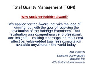 Total Quality Management (TQM)
Why Apply for Baldrige Award?
We applied for the Award, not with the idea of
winning, but with the goal of receiving the
evaluation of the Baldrige Examiners. That
evaluation was comprehensive, professional,
and insightful...making it perhaps the most cost-
effective, value-added business consultation
available anywhere in the world today.
Bob Barnett
Executive Vice President
Motorola, Inc.
2003 Baldrige Award Ceremony
 