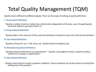Total Quality Management (TQM)
Quality means different to different people. There are five ways of looking at quality definitions
I. Transcendent Definition:
"Quality is neither mind nor matter, but a third entity independent of the two…even through Quality
cannot be defined, you know what it is."
II. Product-Based Definition:
"Quality refers to the amounts of the unpriced attributes contained in each unit of the priced attribute."
III. User-Based Definition:
"Quality is fitness for use." (J.M. Juran, ed., Quality Control Handbook, p2).
IV. Manufacturing-Based Definition:
"Quality [means] conformance to requirements." "Quality is the degree to which a specific product
conforms to a design or specification."
V. Value-Based Definition:
"Quality means best for certain customer conditions. These conditions are (a) the actual use and (b) the
selling price of the product."
 