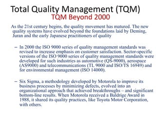 Total Quality Management (TQM)
TQM Beyond 2000
As the 21st century begins, the quality movement has matured. The new
quality systems have evolved beyond the foundations laid by Deming,
Juran and the early Japanese practitioners of quality
– In 2000 the ISO 9000 series of quality management standards was
revised to increase emphasis on customer satisfaction. Sector-specific
versions of the ISO 9000 series of quality management standards were
developed for such industries as automotive (QS-9000), aerospace
(AS9000) and telecommunications (TL 9000 and ISO/TS 16949) and
for environmental management (ISO 14000).
– Six Sigma, a methodology developed by Motorola to improve its
business processes by minimizing defects, evolved into an
organizational approach that achieved breakthroughs – and significant
bottom-line results. When Motorola received a Baldrige Award in
1988, it shared its quality practices, like Toyota Motor Corporation,
with others.
 