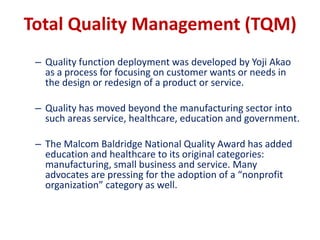 Total Quality Management (TQM)
– Quality function deployment was developed by Yoji Akao
as a process for focusing on customer wants or needs in
the design or redesign of a product or service.
– Quality has moved beyond the manufacturing sector into
such areas service, healthcare, education and government.
– The Malcom Baldridge National Quality Award has added
education and healthcare to its original categories:
manufacturing, small business and service. Many
advocates are pressing for the adoption of a “nonprofit
organization” category as well.
 