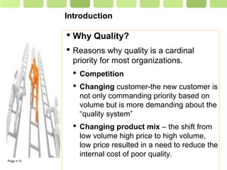 Page  12
Introduction
 Why Quality?
 Reasons why quality is a cardinal
priority for most organizations.
 Competition
 Changing customer-the new customer is
not only commanding priority based on
volume but is more demanding about the
“quality system”
 Changing product mix – the shift from
low volume high price to high volume,
low price resulted in a need to reduce the
internal cost of poor quality.
 