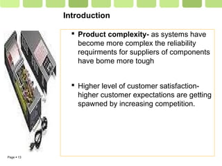 Page  13
Introduction
 Product complexity- as systems have
become more complex the reliability
requirments for suppliers of components
have bome more tough
 Higher level of customer satisfaction-
higher customer expectations are getting
spawned by increasing competition.
 