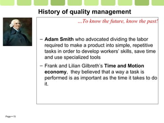 Page  15
History of quality management
…To know the future, know the past!
– Adam Smith who advocated dividing the labor
required to make a product into simple, repetitive
tasks in order to develop workers’ skills, save time
and use specialized tools
– Frank and Lilian Gilbreth’s Time and Motion
economy, they believed that a way a task is
performed is as important as the time it takes to do
it.
 