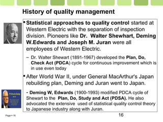 Page  16 16
History of quality management
Statistical approaches to quality control started at
Western Electric with the separation of inspection
division. Pioneers like Dr. Walter Shewhart, Deming
W.Edwards and Joseph M. Juran were all
employees of Western Electric.
– Dr. Walter Shewart (1891-1967) developed the Plan, Do,
Check Act (PDCA) cycle for continuous improvement which is
in use even today
After World War II, under General MacArthur's Japan
rebuilding plan, Deming and Juran went to Japan.
- Deming W, Edwards (1900-1993) modified PDCA cycle of
Shewart to the Plan, Do, Study and Act (PDSA). He also
advocated the extensive used of statistical quality control theory
to Japanese industry along with Juran.
 