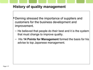 Page  17
History of quality management
Deming stressed the importance of suppliers and
customers for the business development and
improvement.
– He believed that people do their best and it is the system
that must change to improve quality.
– His 14 Points for Management formed the basis for his
advise to top Japanese management.
 