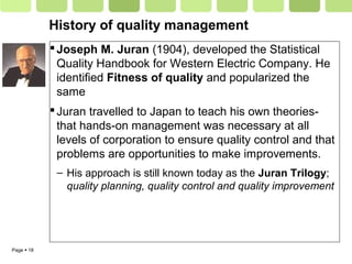 Page  18
History of quality management
Joseph M. Juran (1904), developed the Statistical
Quality Handbook for Western Electric Company. He
identified Fitness of quality and popularized the
same
Juran travelled to Japan to teach his own theories-
that hands-on management was necessary at all
levels of corporation to ensure quality control and that
problems are opportunities to make improvements.
– His approach is still known today as the Juran Trilogy;
quality planning, quality control and quality improvement
 