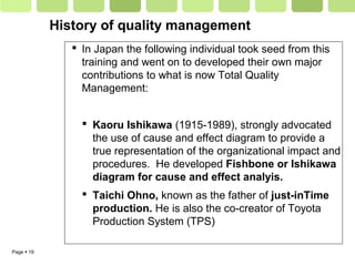 Page  19
History of quality management
 In Japan the following individual took seed from this
training and went on to developed their own major
contributions to what is now Total Quality
Management:
 Kaoru Ishikawa (1915-1989), strongly advocated
the use of cause and effect diagram to provide a
true representation of the organizational impact and
procedures. He developed Fishbone or Ishikawa
diagram for cause and effect analyis.
 Taichi Ohno, known as the father of just-inTime
production. He is also the co-creator of Toyota
Production System (TPS)
 