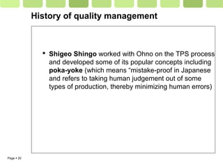 Page  20
History of quality management
 Shigeo Shingo worked with Ohno on the TPS process
and developed some of its popular concepts including
poka-yoke (which means “mistake-proof in Japanese
and refers to taking human judgement out of some
types of production, thereby minimizing human errors)
 
