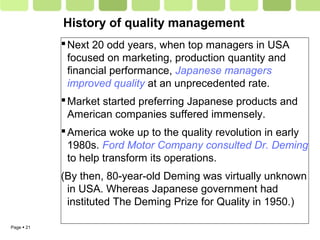 Page  21
History of quality management
Next 20 odd years, when top managers in USA
focused on marketing, production quantity and
financial performance, Japanese managers
improved quality at an unprecedented rate.
Market started preferring Japanese products and
American companies suffered immensely.
America woke up to the quality revolution in early
1980s. Ford Motor Company consulted Dr. Deming
to help transform its operations.
(By then, 80-year-old Deming was virtually unknown
in USA. Whereas Japanese government had
instituted The Deming Prize for Quality in 1950.)
 