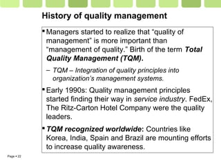Page  22
History of quality management
Managers started to realize that “quality of
management” is more important than
“management of quality.” Birth of the term Total
Quality Management (TQM).
– TQM – Integration of quality principles into
organization’s management systems.
Early 1990s: Quality management principles
started finding their way in service industry. FedEx,
The Ritz-Carton Hotel Company were the quality
leaders.
TQM recognized worldwide: Countries like
Korea, India, Spain and Brazil are mounting efforts
to increase quality awareness.
 