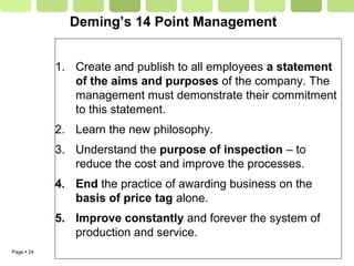Page  24
Deming’s 14 Point Management
1. Create and publish to all employees a statement
of the aims and purposes of the company. The
management must demonstrate their commitment
to this statement.
2. Learn the new philosophy.
3. Understand the purpose of inspection – to
reduce the cost and improve the processes.
4. End the practice of awarding business on the
basis of price tag alone.
5. Improve constantly and forever the system of
production and service.
 