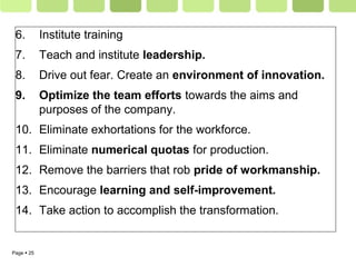 Page  25
6. Institute training
7. Teach and institute leadership.
8. Drive out fear. Create an environment of innovation.
9. Optimize the team efforts towards the aims and
purposes of the company.
10. Eliminate exhortations for the workforce.
11. Eliminate numerical quotas for production.
12. Remove the barriers that rob pride of workmanship.
13. Encourage learning and self-improvement.
14. Take action to accomplish the transformation.
 