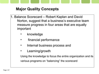 Page  27
1. Balance Scorecard – Robert Kaplan and David
Norton, suggest that a business’s executive team
measure progress in four areas that are equally
important
• knowledge
• financial performance
• Internal business process and
• Learning/growth
Using the knowledge to focus the entire organization and its
various programs on “balancing” the scorecard
Major Quality Concepts
 