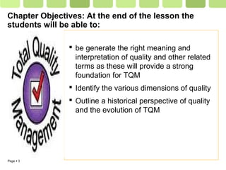 Page  3
Chapter Objectives: At the end of the lesson the
students will be able to:
 be generate the right meaning and
interpretation of quality and other related
terms as these will provide a strong
foundation for TQM
 Identify the various dimensions of quality
 Outline a historical perspective of quality
and the evolution of TQM
 
