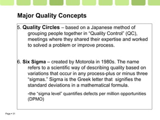 Page  31
5. Quality Circles – based on a Japanese method of
grouping people together in “Quality Control” (QC),
meetings where they shared their expertise and worked
to solved a problem or improve process.
6. Six Sigma – created by Motorola in 1980s. The name
refers to a scientific way of describing quality based on
variations that occur in any process-plus or minus three
“sigmas.” Sigma is the Greek letter that signifies the
standard deviations in a mathematical formula.
-the “sigma level” quantifies defects per million opportunities
(DPMO)
Major Quality Concepts
 