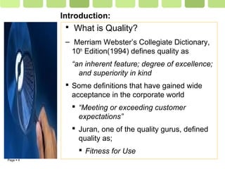 Page  4
Introduction:
 What is Quality?
– Merriam Webster’s Collegiate Dictionary,
10th
Edition(1994) defines quality as
“an inherent feature; degree of excellence;
and superiority in kind
 Some definitions that have gained wide
acceptance in the corporate world
 “Meeting or exceeding customer
expectations”
 Juran, one of the quality gurus, defined
quality as;
 Fitness for Use
 
