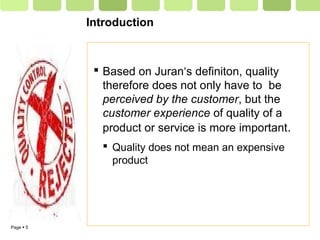 Page  5
Introduction
 Based on Juran‘s definiton, quality
therefore does not only have to be
perceived by the customer, but the
customer experience of quality of a
product or service is more important.
 Quality does not mean an expensive
product
 