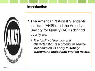 Page  6
Introduction
 The American National Standards
Institute (ANSI) and the American
Society for Quality (ASO) defined
quality as;
 The totality of features and
characteristics of a product or service
that bears on its ability to satisfy
customer’s stated and implied needs.
 