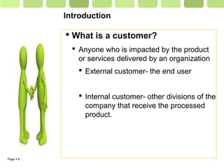 Page  8
Introduction
 What is a customer?
 Anyone who is impacted by the product
or services delivered by an organization
 External customer- the end user
 Internal customer- other divisions of the
company that receive the processed
product.
 