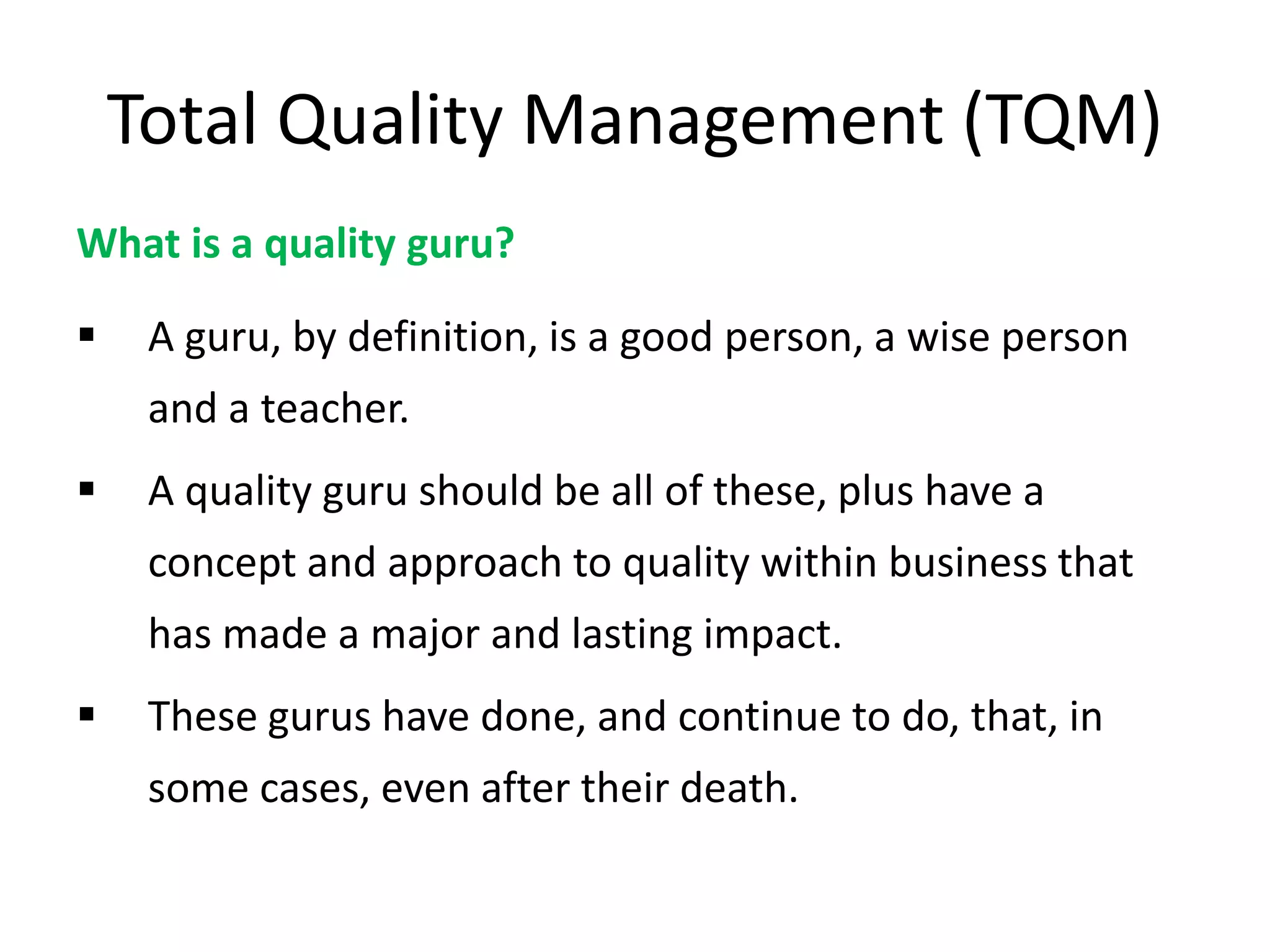 Total Quality Management (TQM)
What is a quality guru?
 A guru, by definition, is a good person, a wise person
and a teacher.
 A quality guru should be all of these, plus have a
concept and approach to quality within business that
has made a major and lasting impact.
 These gurus have done, and continue to do, that, in
some cases, even after their death.
 