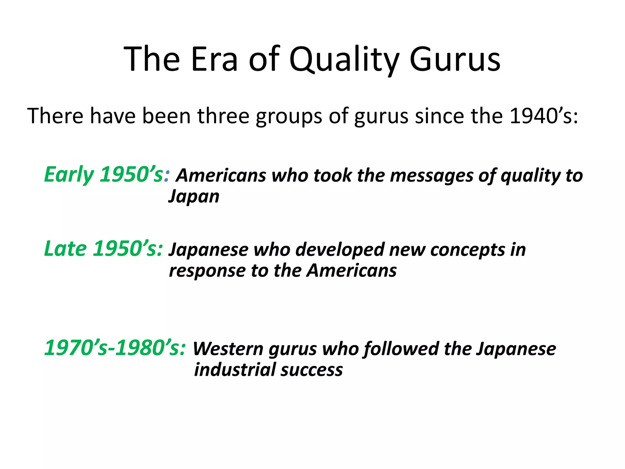 The Era of Quality Gurus
There have been three groups of gurus since the 1940’s:
Early 1950’s: Americans who took the messages of quality to
Japan
Late 1950’s: Japanese who developed new concepts in
response to the Americans
1970’s-1980’s: Western gurus who followed the Japanese
industrial success
 
