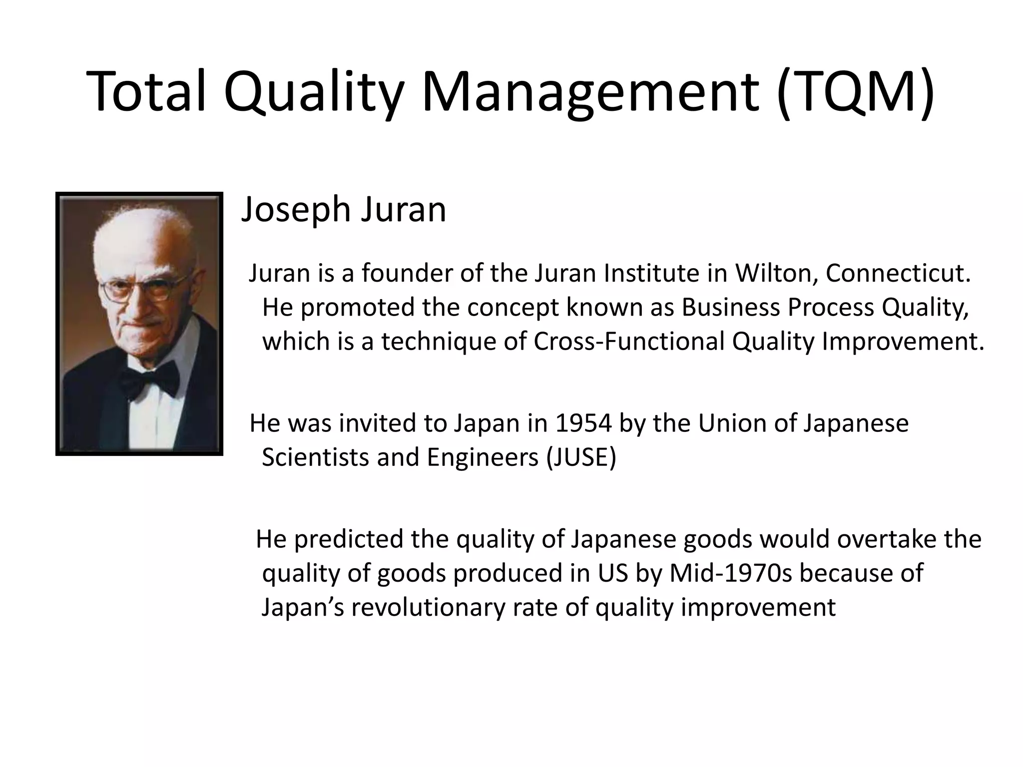 Total Quality Management (TQM)
Joseph Juran
Juran is a founder of the Juran Institute in Wilton, Connecticut.
He promoted the concept known as Business Process Quality,
which is a technique of Cross-Functional Quality Improvement.
He was invited to Japan in 1954 by the Union of Japanese
Scientists and Engineers (JUSE)
He predicted the quality of Japanese goods would overtake the
quality of goods produced in US by Mid-1970s because of
Japan’s revolutionary rate of quality improvement
 