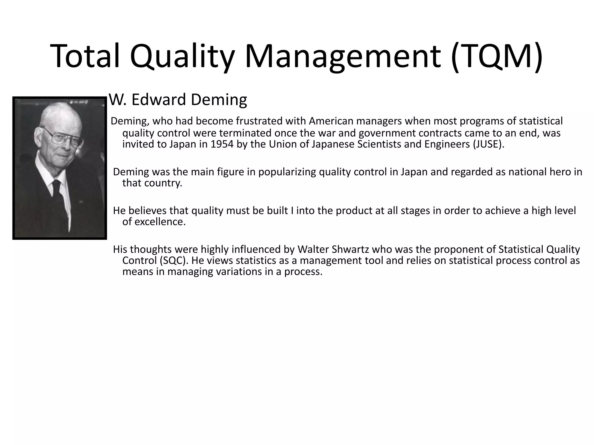 Total Quality Management (TQM)
W. Edward Deming
Deming, who had become frustrated with American managers when most programs of statistical
quality control were terminated once the war and government contracts came to an end, was
invited to Japan in 1954 by the Union of Japanese Scientists and Engineers (JUSE).
Deming was the main figure in popularizing quality control in Japan and regarded as national hero in
that country.
He believes that quality must be built I into the product at all stages in order to achieve a high level
of excellence.
His thoughts were highly influenced by Walter Shwartz who was the proponent of Statistical Quality
Control (SQC). He views statistics as a management tool and relies on statistical process control as
means in managing variations in a process.
 
