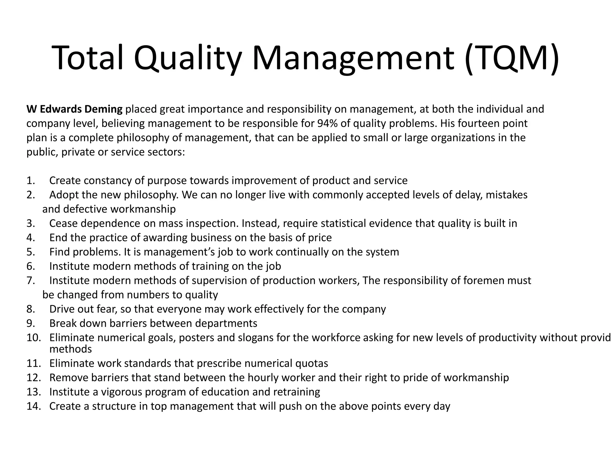 Total Quality Management (TQM)
W Edwards Deming placed great importance and responsibility on management, at both the individual and
company level, believing management to be responsible for 94% of quality problems. His fourteen point
plan is a complete philosophy of management, that can be applied to small or large organizations in the
public, private or service sectors:
1. Create constancy of purpose towards improvement of product and service
2. Adopt the new philosophy. We can no longer live with commonly accepted levels of delay, mistakes
and defective workmanship
3. Cease dependence on mass inspection. Instead, require statistical evidence that quality is built in
4. End the practice of awarding business on the basis of price
5. Find problems. It is management’s job to work continually on the system
6. Institute modern methods of training on the job
7. Institute modern methods of supervision of production workers, The responsibility of foremen must
be changed from numbers to quality
8. Drive out fear, so that everyone may work effectively for the company
9. Break down barriers between departments
10. Eliminate numerical goals, posters and slogans for the workforce asking for new levels of productivity without providi
methods
11. Eliminate work standards that prescribe numerical quotas
12. Remove barriers that stand between the hourly worker and their right to pride of workmanship
13. Institute a vigorous program of education and retraining
14. Create a structure in top management that will push on the above points every day
 