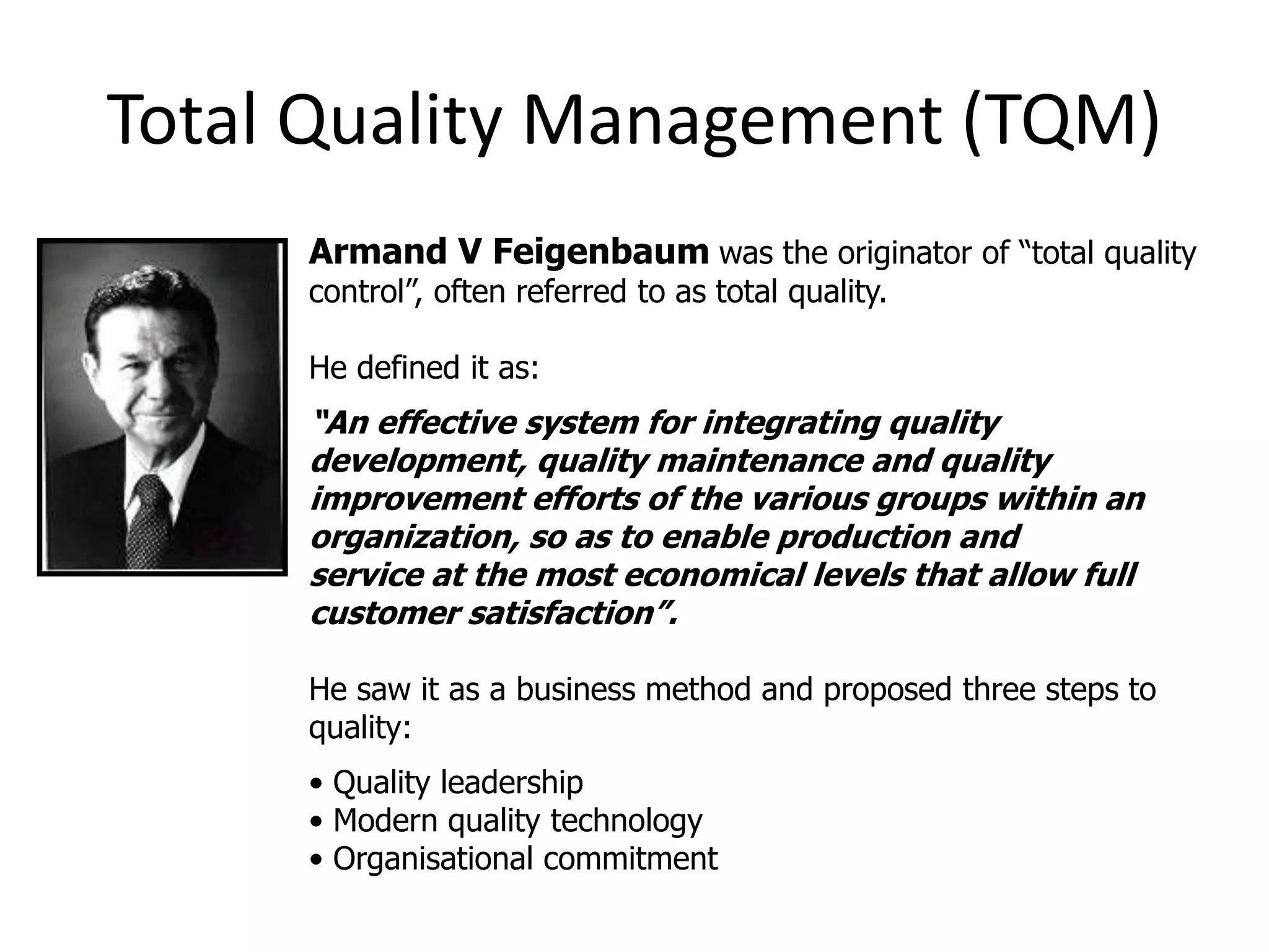 Total Quality Management (TQM)
Armand V Feigenbaum was the originator of “total quality
control”, often referred to as total quality.
He defined it as:
“An effective system for integrating quality
development, quality maintenance and quality
improvement efforts of the various groups within an
organization, so as to enable production and
service at the most economical levels that allow full
customer satisfaction”.
He saw it as a business method and proposed three steps to
quality:
• Quality leadership
• Modern quality technology
• Organisational commitment
 