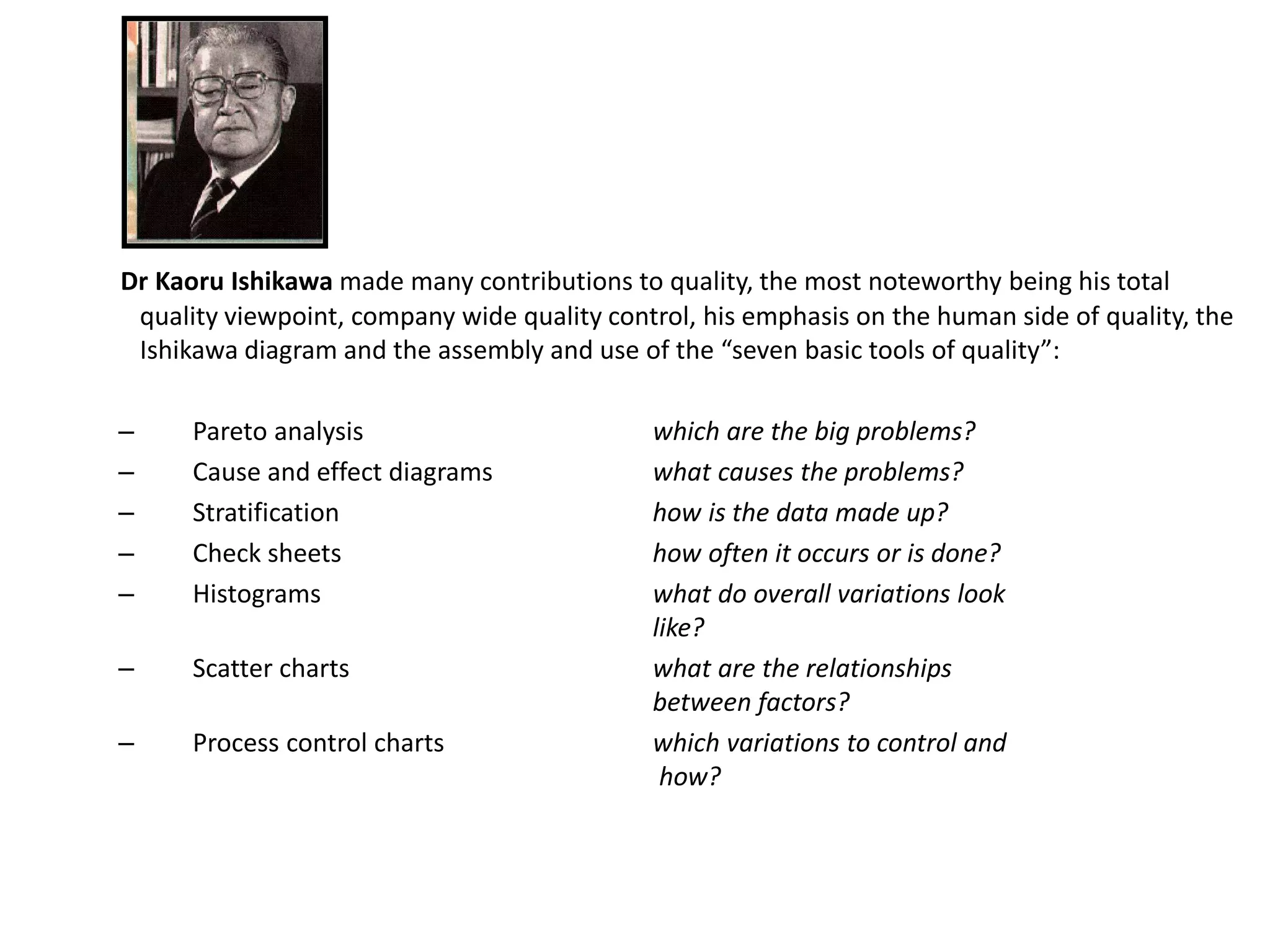 Dr Kaoru Ishikawa made many contributions to quality, the most noteworthy being his total
quality viewpoint, company wide quality control, his emphasis on the human side of quality, the
Ishikawa diagram and the assembly and use of the “seven basic tools of quality”:
– Pareto analysis which are the big problems?
– Cause and effect diagrams what causes the problems?
– Stratification how is the data made up?
– Check sheets how often it occurs or is done?
– Histograms what do overall variations look
like?
– Scatter charts what are the relationships
between factors?
– Process control charts which variations to control and
how?
 