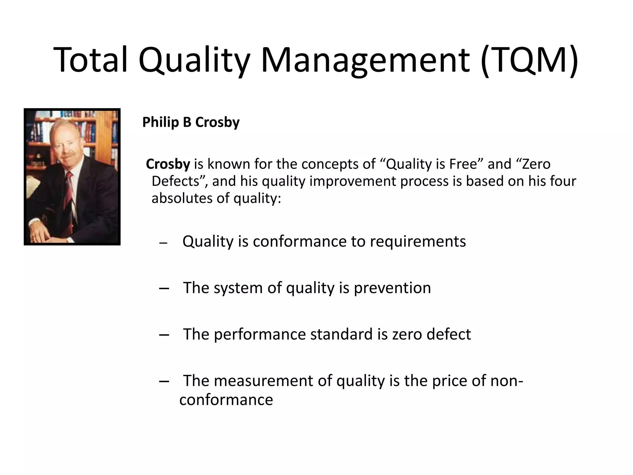 Total Quality Management (TQM)
Philip B Crosby
Crosby is known for the concepts of “Quality is Free” and “Zero
Defects”, and his quality improvement process is based on his four
absolutes of quality:
– Quality is conformance to requirements
– The system of quality is prevention
– The performance standard is zero defect
– The measurement of quality is the price of non-
conformance
 