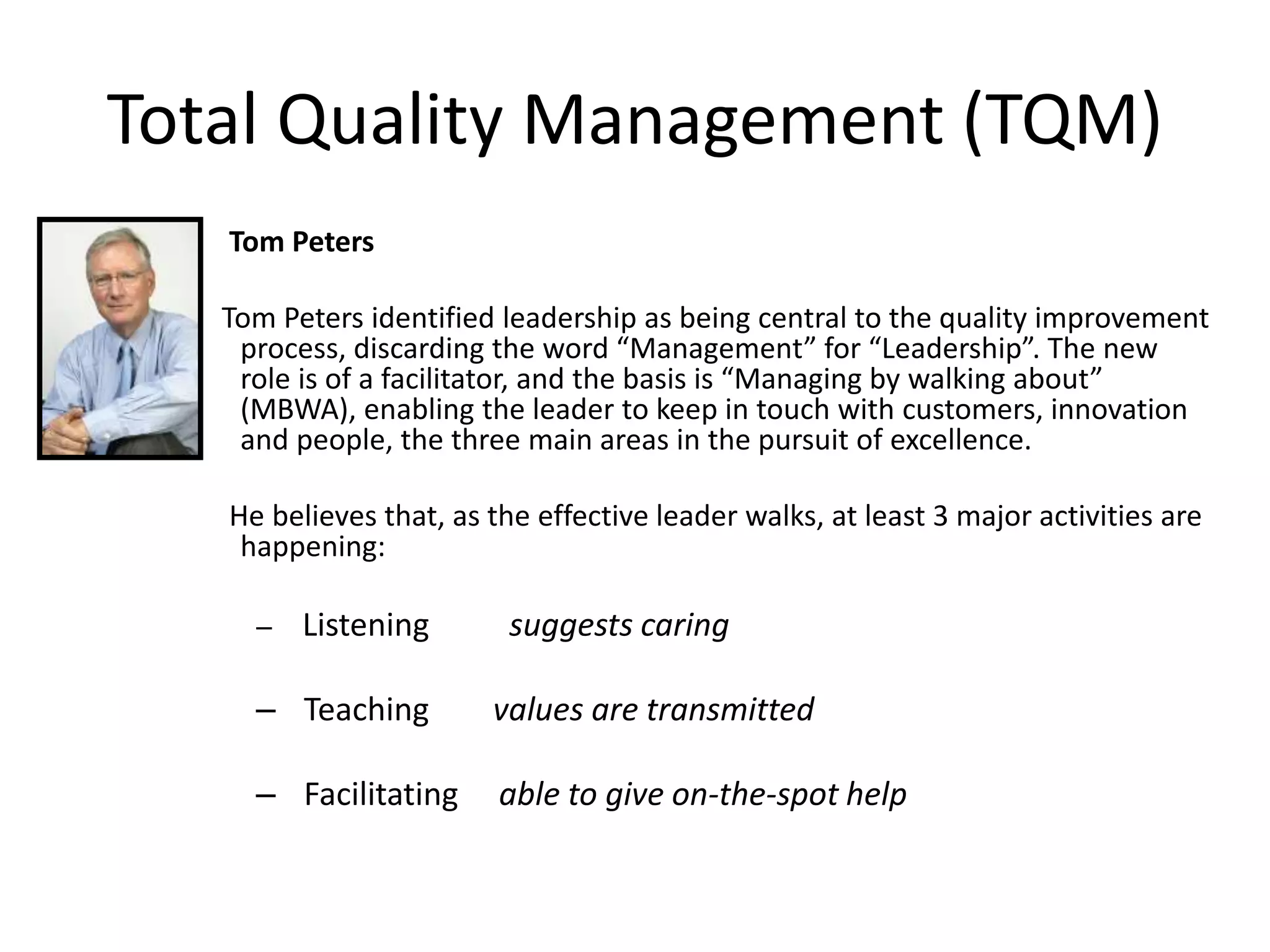 Total Quality Management (TQM)
Tom Peters
Tom Peters identified leadership as being central to the quality improvement
process, discarding the word “Management” for “Leadership”. The new
role is of a facilitator, and the basis is “Managing by walking about”
(MBWA), enabling the leader to keep in touch with customers, innovation
and people, the three main areas in the pursuit of excellence.
He believes that, as the effective leader walks, at least 3 major activities are
happening:
– Listening suggests caring
– Teaching values are transmitted
– Facilitating able to give on-the-spot help
 