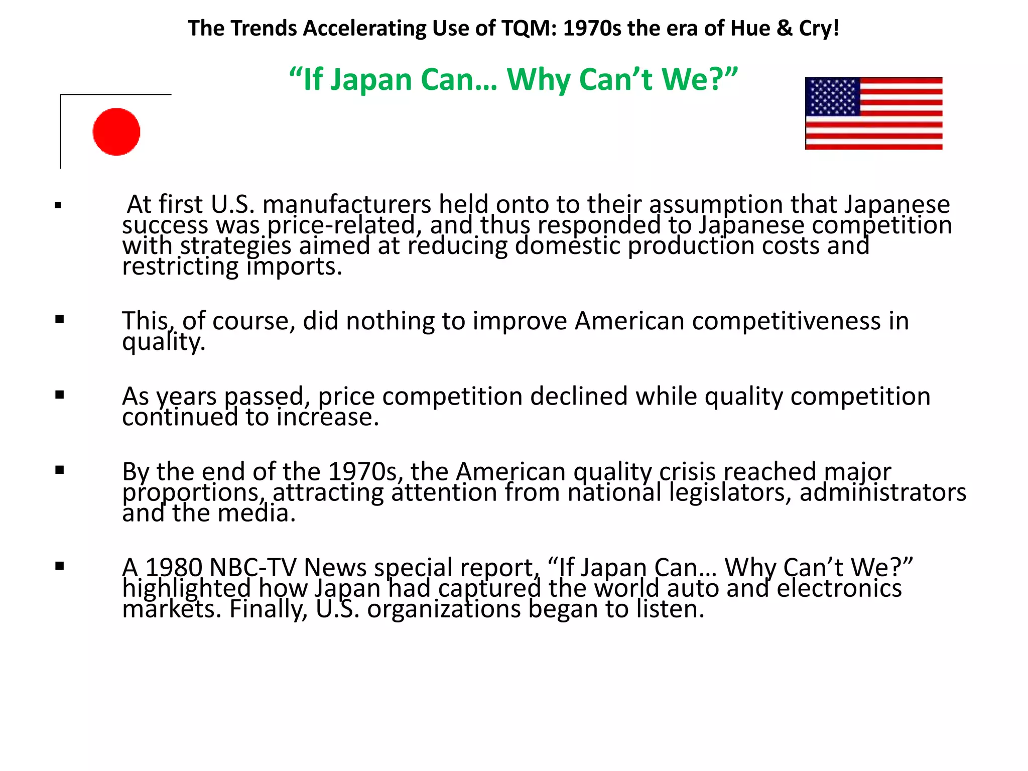 The Trends Accelerating Use of TQM: 1970s the era of Hue & Cry!
“If Japan Can… Why Can’t We?”
 At first U.S. manufacturers held onto to their assumption that Japanese
success was price-related, and thus responded to Japanese competition
with strategies aimed at reducing domestic production costs and
restricting imports.
 This, of course, did nothing to improve American competitiveness in
quality.
 As years passed, price competition declined while quality competition
continued to increase.
 By the end of the 1970s, the American quality crisis reached major
proportions, attracting attention from national legislators, administrators
and the media.
 A 1980 NBC-TV News special report, “If Japan Can… Why Can’t We?”
highlighted how Japan had captured the world auto and electronics
markets. Finally, U.S. organizations began to listen.
 