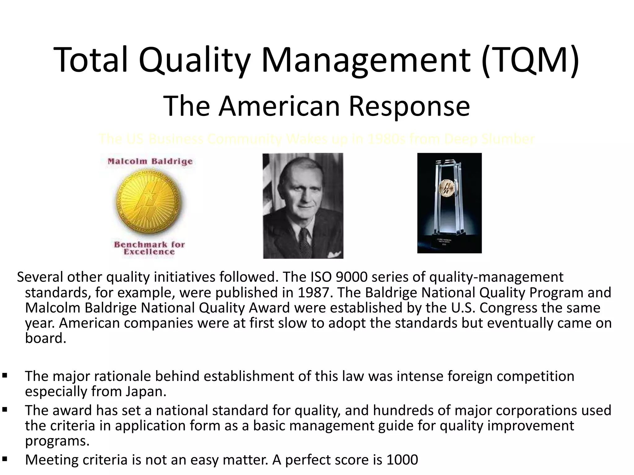 Total Quality Management (TQM)
The American Response
The US Business Community Wakes up in 1980s from Deep Slumber
Several other quality initiatives followed. The ISO 9000 series of quality-management
standards, for example, were published in 1987. The Baldrige National Quality Program and
Malcolm Baldrige National Quality Award were established by the U.S. Congress the same
year. American companies were at first slow to adopt the standards but eventually came on
board.
 The major rationale behind establishment of this law was intense foreign competition
especially from Japan.
 The award has set a national standard for quality, and hundreds of major corporations used
the criteria in application form as a basic management guide for quality improvement
programs.
 Meeting criteria is not an easy matter. A perfect score is 1000
 