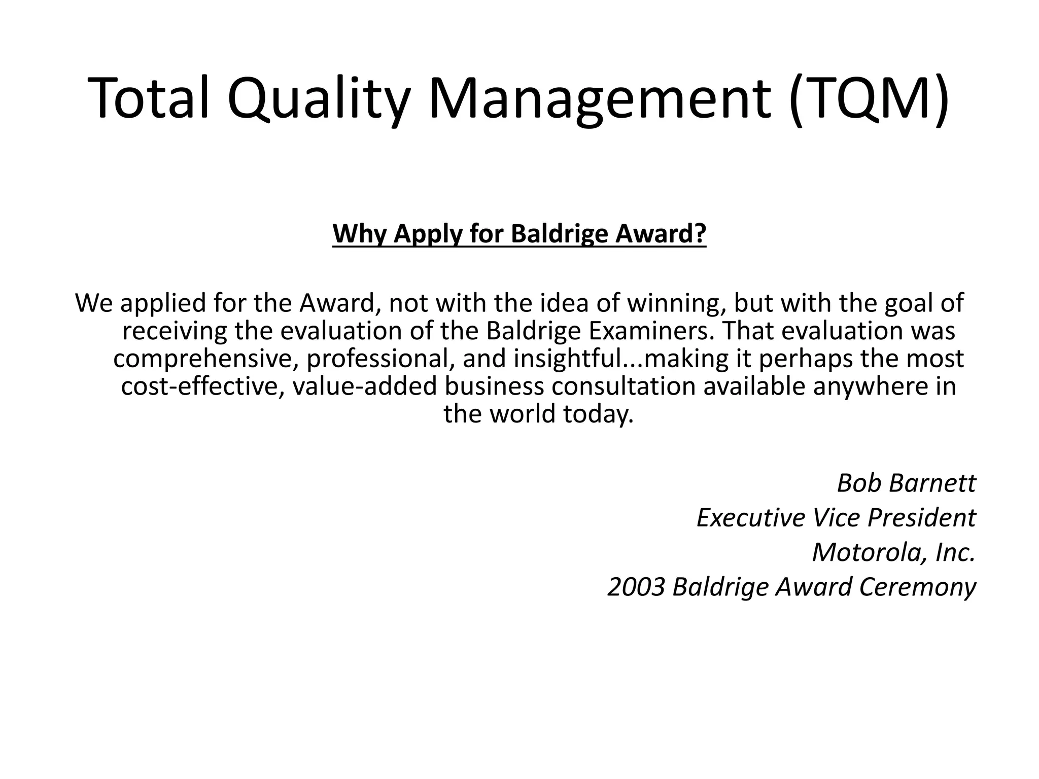 Total Quality Management (TQM)
Why Apply for Baldrige Award?
We applied for the Award, not with the idea of winning, but with the goal of
receiving the evaluation of the Baldrige Examiners. That evaluation was
comprehensive, professional, and insightful...making it perhaps the most
cost-effective, value-added business consultation available anywhere in
the world today.
Bob Barnett
Executive Vice President
Motorola, Inc.
2003 Baldrige Award Ceremony
 