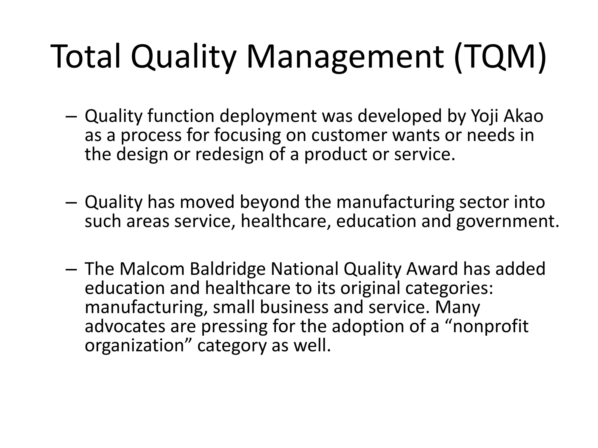 Total Quality Management (TQM)
– Quality function deployment was developed by Yoji Akao
as a process for focusing on customer wants or needs in
the design or redesign of a product or service.
– Quality has moved beyond the manufacturing sector into
such areas service, healthcare, education and government.
– The Malcom Baldridge National Quality Award has added
education and healthcare to its original categories:
manufacturing, small business and service. Many
advocates are pressing for the adoption of a “nonprofit
organization” category as well.
 