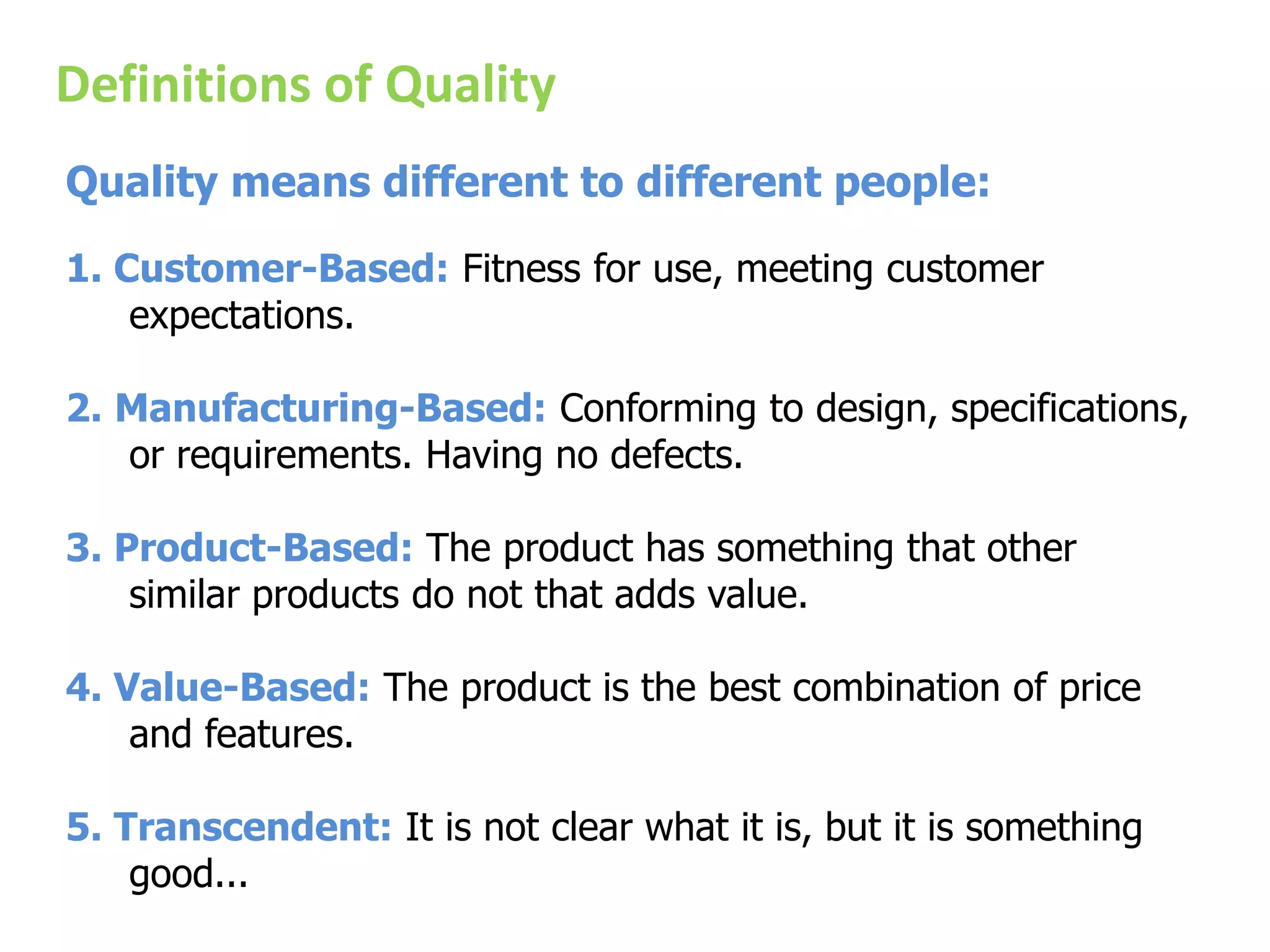 Definitions of Quality
Quality means different to different people:
1. Customer-Based: Fitness for use, meeting customer
expectations.
2. Manufacturing-Based: Conforming to design, specifications,
or requirements. Having no defects.
3. Product-Based: The product has something that other
similar products do not that adds value.
4. Value-Based: The product is the best combination of price
and features.
5. Transcendent: It is not clear what it is, but it is something
good...
 