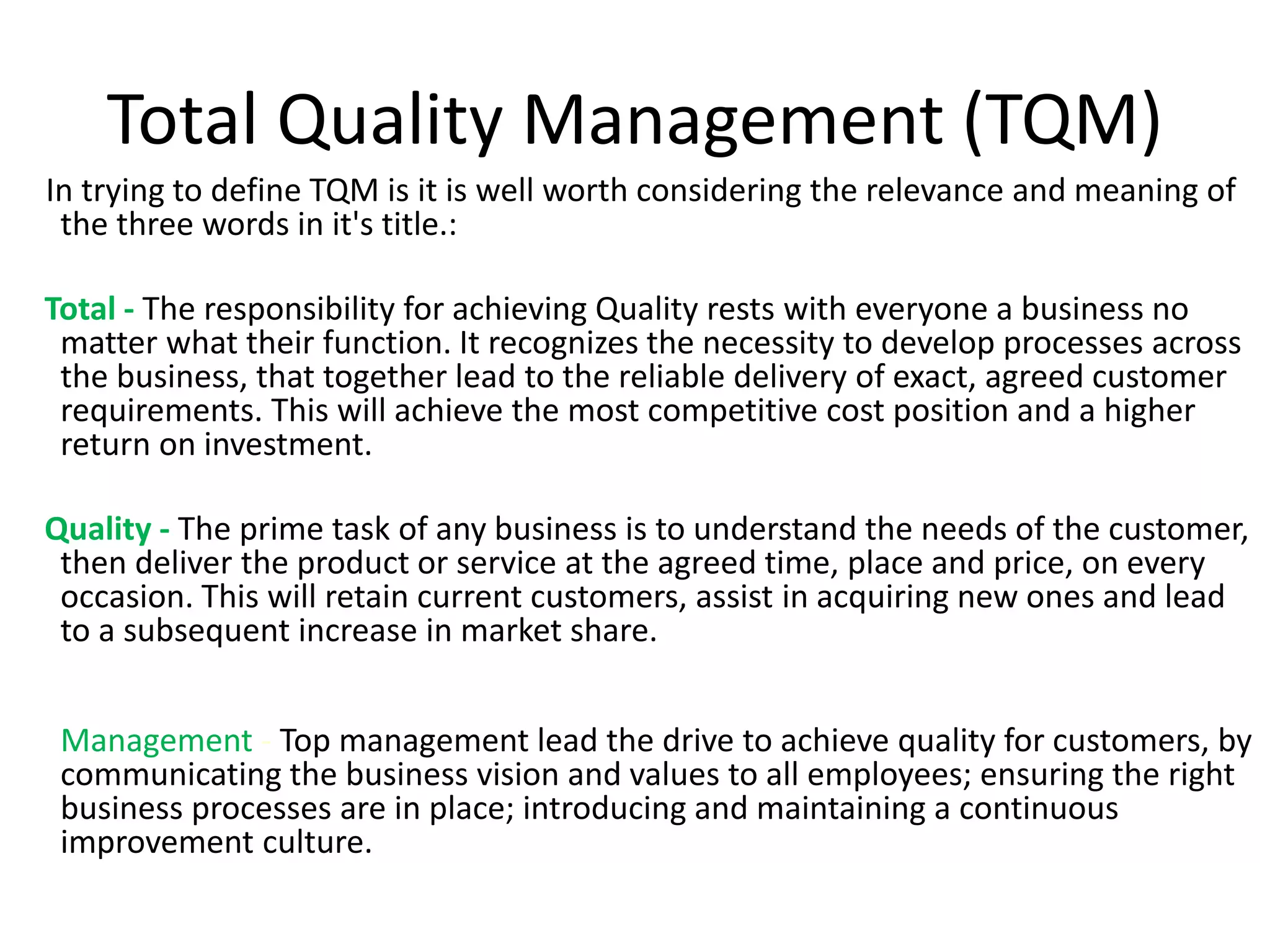 Total Quality Management (TQM)
In trying to define TQM is it is well worth considering the relevance and meaning of
the three words in it's title.:
Total - The responsibility for achieving Quality rests with everyone a business no
matter what their function. It recognizes the necessity to develop processes across
the business, that together lead to the reliable delivery of exact, agreed customer
requirements. This will achieve the most competitive cost position and a higher
return on investment.
Quality - The prime task of any business is to understand the needs of the customer,
then deliver the product or service at the agreed time, place and price, on every
occasion. This will retain current customers, assist in acquiring new ones and lead
to a subsequent increase in market share.
Management - Top management lead the drive to achieve quality for customers, by
communicating the business vision and values to all employees; ensuring the right
business processes are in place; introducing and maintaining a continuous
improvement culture.
 