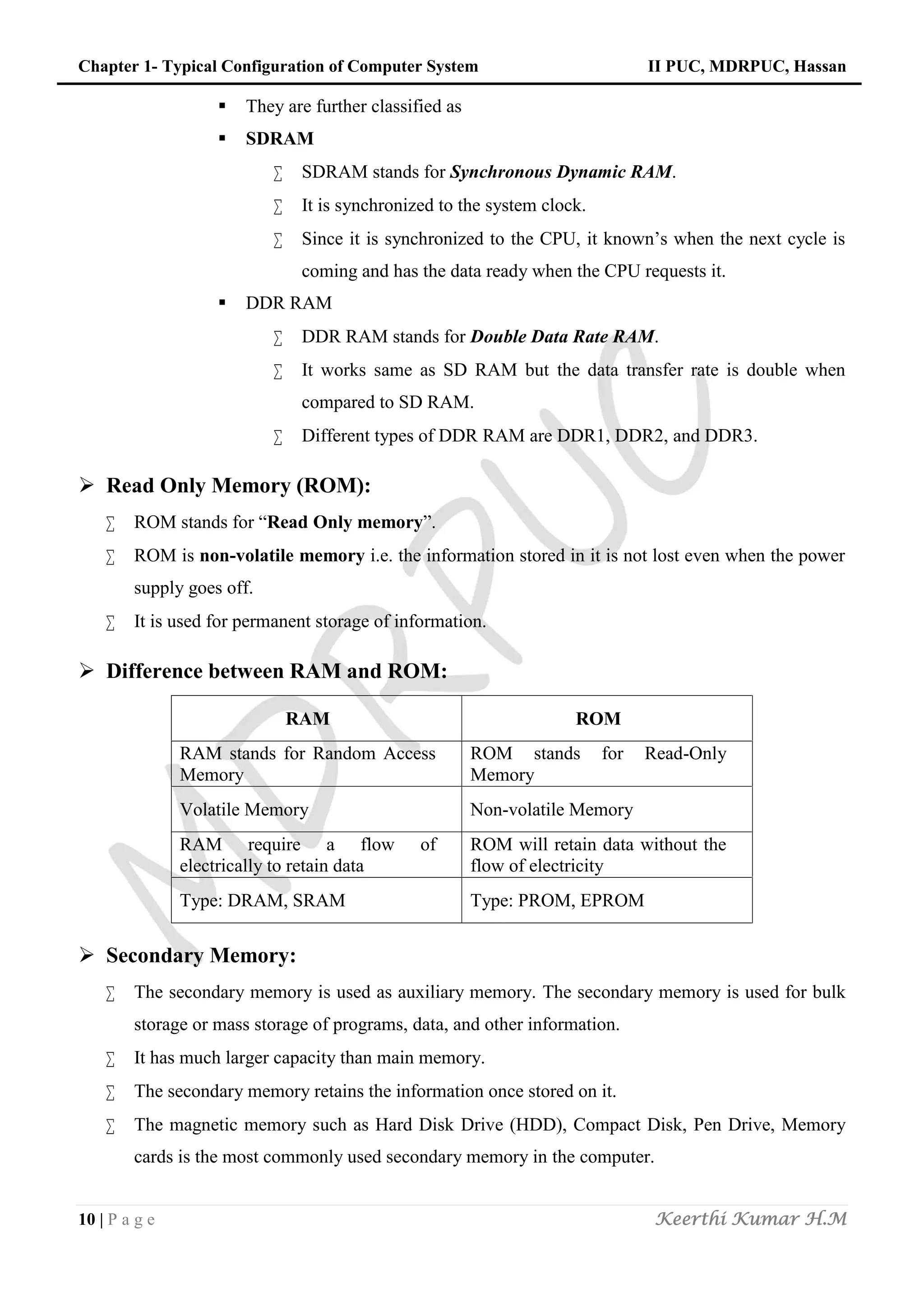 Chapter 1- Typical Configuration of Computer System II PUC, MDRPUC, Hassan
10 | P a g e Keerthi Kumar H.M
 They are further classified as
 SDRAM
 SDRAM stands for Synchronous Dynamic RAM.
 It is synchronized to the system clock.
 Since it is synchronized to the CPU, it known’s when the next cycle is
coming and has the data ready when the CPU requests it.
 DDR RAM
 DDR RAM stands for Double Data Rate RAM.
 It works same as SD RAM but the data transfer rate is double when
compared to SD RAM.
 Different types of DDR RAM are DDR1, DDR2, and DDR3.
 Read Only Memory (ROM):
 ROM stands for “Read Only memory”.
 ROM is non-volatile memory i.e. the information stored in it is not lost even when the power
supply goes off.
 It is used for permanent storage of information.
 Difference between RAM and ROM:
RAM ROM
RAM stands for Random Access
Memory
ROM stands for Read-Only
Memory
Volatile Memory Non-volatile Memory
RAM require a flow of
electrically to retain data
ROM will retain data without the
flow of electricity
Type: DRAM, SRAM Type: PROM, EPROM
 Secondary Memory:
 The secondary memory is used as auxiliary memory. The secondary memory is used for bulk
storage or mass storage of programs, data, and other information.
 It has much larger capacity than main memory.
 The secondary memory retains the information once stored on it.
 The magnetic memory such as Hard Disk Drive (HDD), Compact Disk, Pen Drive, Memory
cards is the most commonly used secondary memory in the computer.
 
