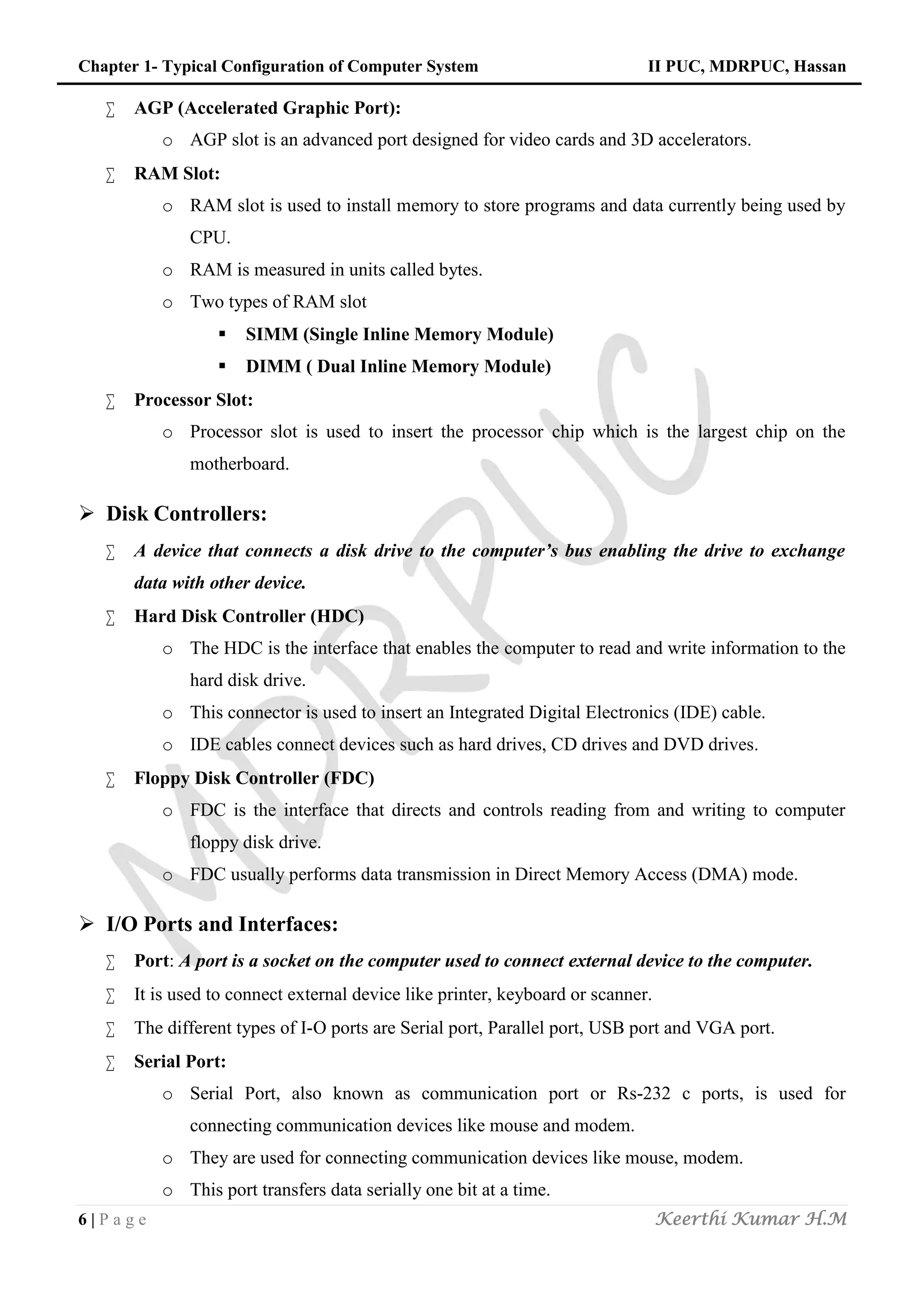 Chapter 1- Typical Configuration of Computer System II PUC, MDRPUC, Hassan
6 | P a g e Keerthi Kumar H.M
 AGP (Accelerated Graphic Port):
o AGP slot is an advanced port designed for video cards and 3D accelerators.
 RAM Slot:
o RAM slot is used to install memory to store programs and data currently being used by
CPU.
o RAM is measured in units called bytes.
o Two types of RAM slot
 SIMM (Single Inline Memory Module)
 DIMM ( Dual Inline Memory Module)
 Processor Slot:
o Processor slot is used to insert the processor chip which is the largest chip on the
motherboard.
 Disk Controllers:
 A device that connects a disk drive to the computer’s bus enabling the drive to exchange
data with other device.
 Hard Disk Controller (HDC)
o The HDC is the interface that enables the computer to read and write information to the
hard disk drive.
o This connector is used to insert an Integrated Digital Electronics (IDE) cable.
o IDE cables connect devices such as hard drives, CD drives and DVD drives.
 Floppy Disk Controller (FDC)
o FDC is the interface that directs and controls reading from and writing to computer
floppy disk drive.
o FDC usually performs data transmission in Direct Memory Access (DMA) mode.
 I/O Ports and Interfaces:
 Port: A port is a socket on the computer used to connect external device to the computer.
 It is used to connect external device like printer, keyboard or scanner.
 The different types of I-O ports are Serial port, Parallel port, USB port and VGA port.
 Serial Port:
o Serial Port, also known as communication port or Rs-232 c ports, is used for
connecting communication devices like mouse and modem.
o They are used for connecting communication devices like mouse, modem.
o This port transfers data serially one bit at a time.
 