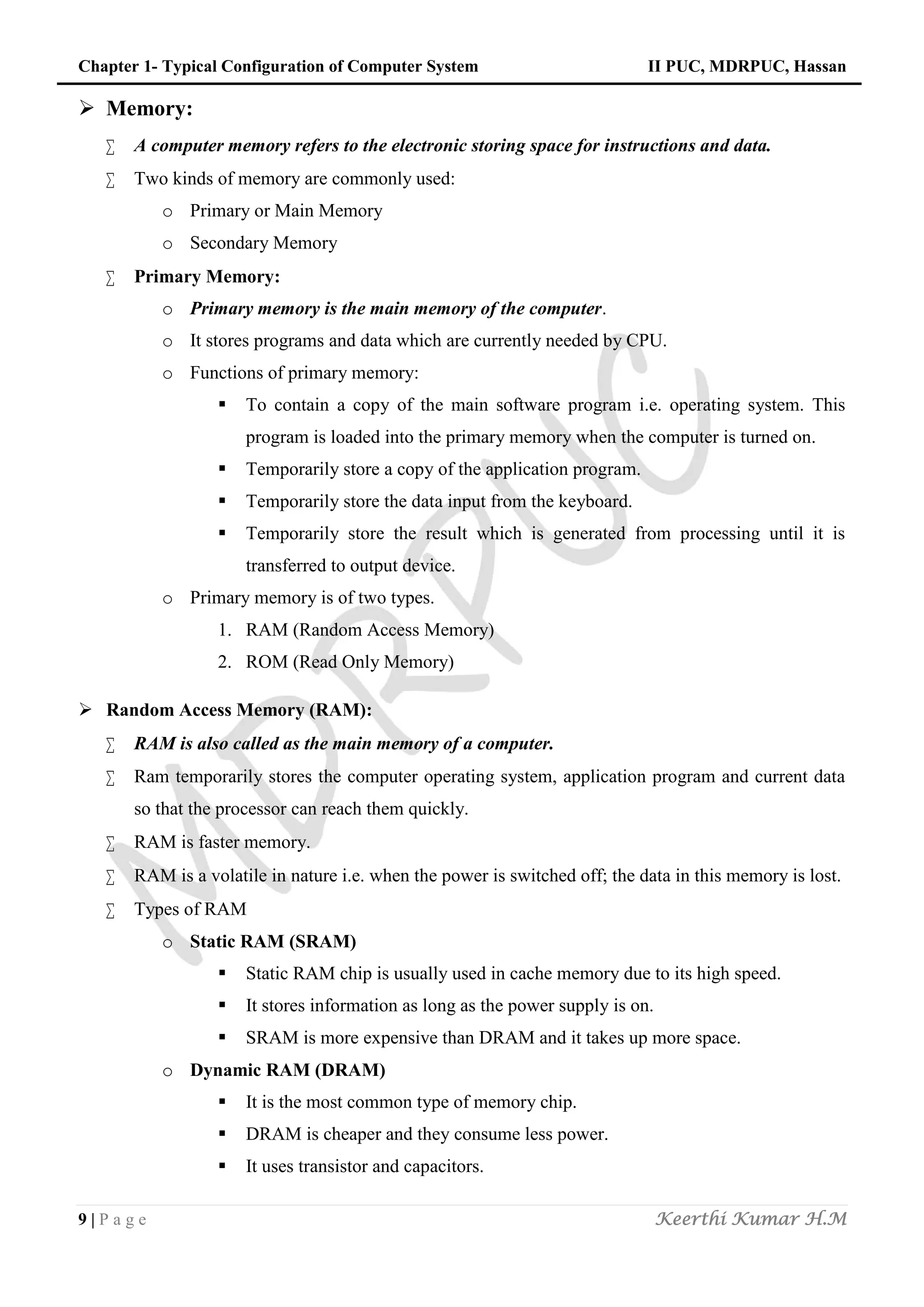 Chapter 1- Typical Configuration of Computer System II PUC, MDRPUC, Hassan
9 | P a g e Keerthi Kumar H.M
 Memory:
 A computer memory refers to the electronic storing space for instructions and data.
 Two kinds of memory are commonly used:
o Primary or Main Memory
o Secondary Memory
 Primary Memory:
o Primary memory is the main memory of the computer.
o It stores programs and data which are currently needed by CPU.
o Functions of primary memory:
 To contain a copy of the main software program i.e. operating system. This
program is loaded into the primary memory when the computer is turned on.
 Temporarily store a copy of the application program.
 Temporarily store the data input from the keyboard.
 Temporarily store the result which is generated from processing until it is
transferred to output device.
o Primary memory is of two types.
1. RAM (Random Access Memory)
2. ROM (Read Only Memory)
 Random Access Memory (RAM):
 RAM is also called as the main memory of a computer.
 Ram temporarily stores the computer operating system, application program and current data
so that the processor can reach them quickly.
 RAM is faster memory.
 RAM is a volatile in nature i.e. when the power is switched off; the data in this memory is lost.
 Types of RAM
o Static RAM (SRAM)
 Static RAM chip is usually used in cache memory due to its high speed.
 It stores information as long as the power supply is on.
 SRAM is more expensive than DRAM and it takes up more space.
o Dynamic RAM (DRAM)
 It is the most common type of memory chip.
 DRAM is cheaper and they consume less power.
 It uses transistor and capacitors.
 